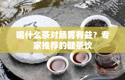 喝什么茶对肠胃有益？专家推荐的健茶饮