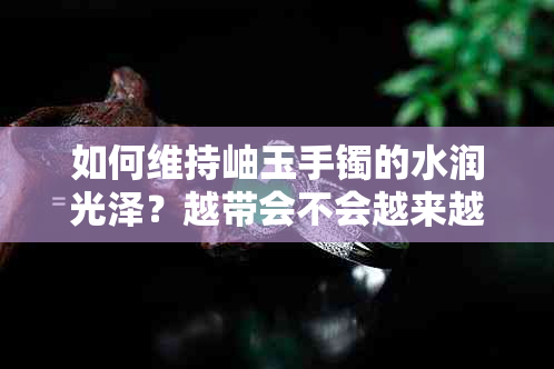 如何维持岫玉手镯的水润光泽？越带会不会越来越水润？