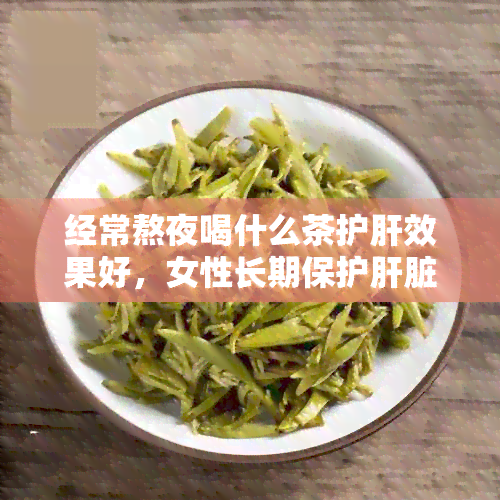 经常熬夜喝什么茶护肝效果好，女性长期保护肝脏的茶饮推荐