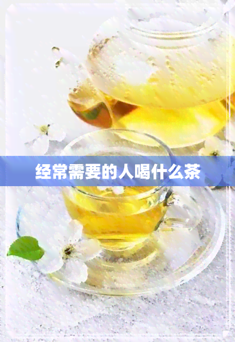 经常需要的人喝什么茶