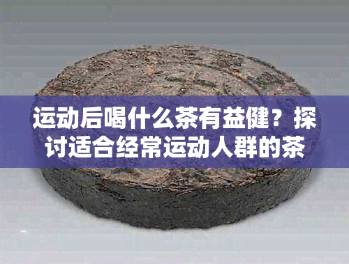 运动后喝什么茶有益健？探讨适合经常运动人群的茶品推荐