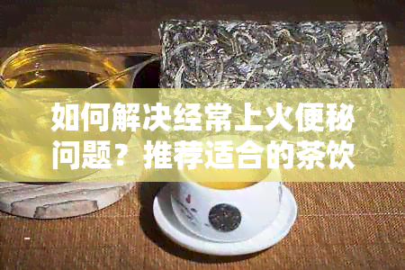 如何解决经常上火便秘问题？推荐适合的茶饮方案