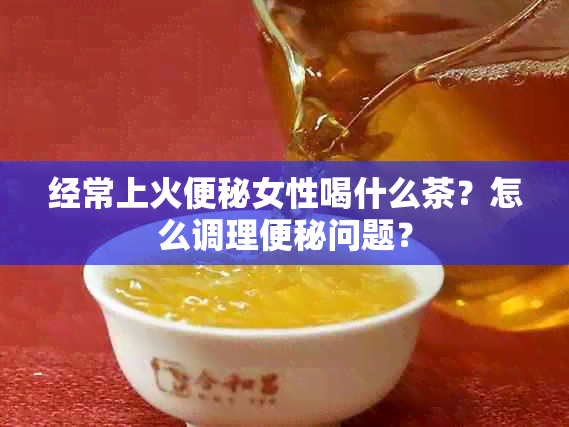 经常上火便秘女性喝什么茶？怎么调理便秘问题？