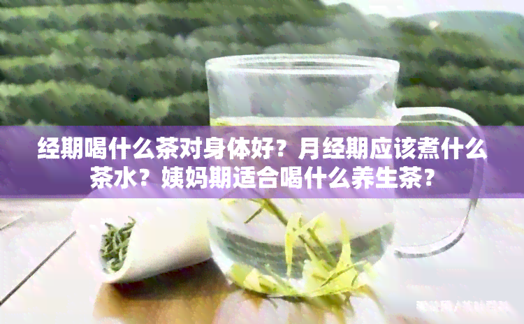 经期喝什么茶对身体好？月经期应该煮什么茶水？姨妈期适合喝什么养生茶？