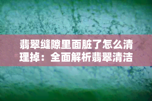 翡翠缝隙里面脏了怎么清理掉：全面解析翡翠清洁保养方法