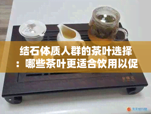 结石体质人群的茶叶选择：哪些茶叶更适合饮用以促进健？