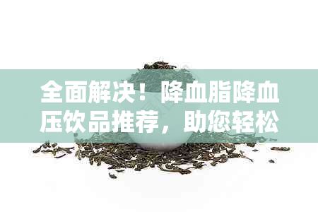 全面解决！降血脂降血压饮品推荐，助您轻松控制血脂血压