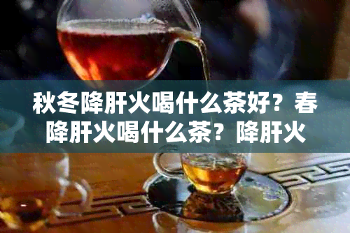 秋冬降肝火喝什么茶好？春降肝火喝什么茶？降肝火要喝什么茶？