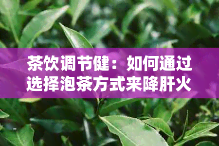 茶饮调节健：如何通过选择泡茶方式来降肝火