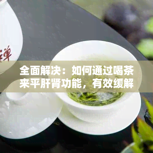 全面解决：如何通过喝茶来平肝肾功能，有效缓解肝火问题？