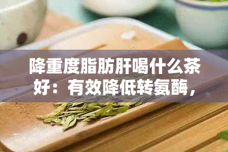 降重度脂肪肝喝什么茶好：有效降低转氨酶，加速复的茶饮推荐