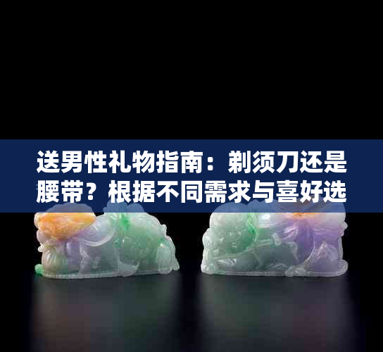 送男性礼物指南：剃须刀还是腰带？根据不同需求与喜好选择合适的礼物