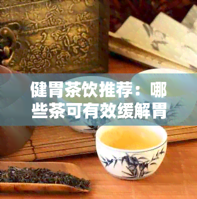 健胃茶饮推荐：哪些茶可有效缓解胃部不适？如何选择适合自己的健胃茶？