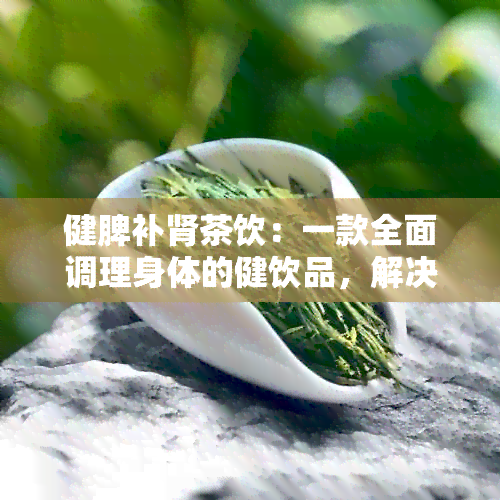 健脾补肾茶饮：一款全面调理身体的健饮品，解决用户关心的多种问题