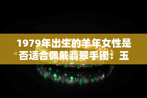 1979年出生的羊年女性是否适合佩戴翡翠手镯：玉镯子在羊年的寓意与选择