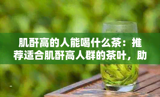 肌酐高的人能喝什么茶：推荐适合肌酐高人群的茶叶，助于调节身体机能。