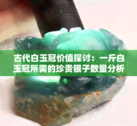 古代白玉冠价值探讨：一斤白玉冠所需的珍贵银子数量分析