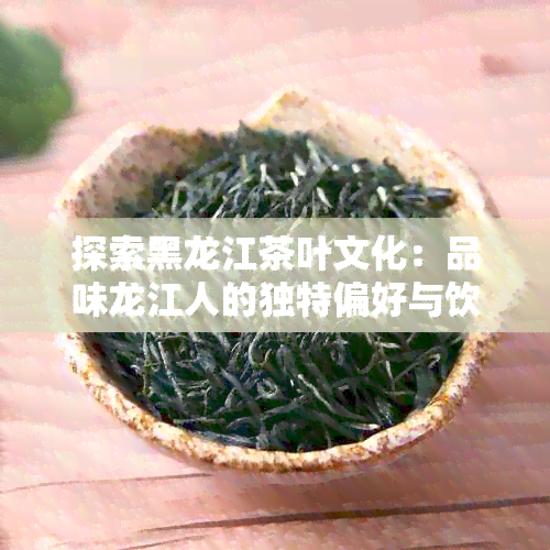 探索黑龙江茶叶文化：品味龙江人的独特偏好与饮茶惯