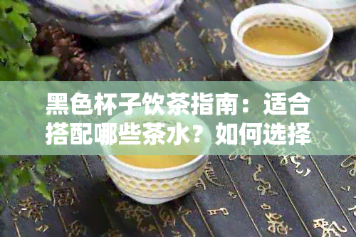 黑色杯子饮茶指南：适合搭配哪些茶水？如何选择合适的茶具？