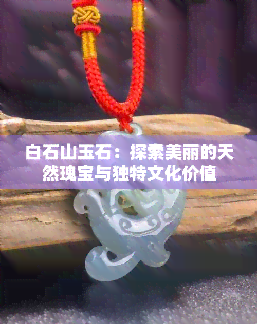 白石山玉石：探索美丽的天然瑰宝与独特文化价值