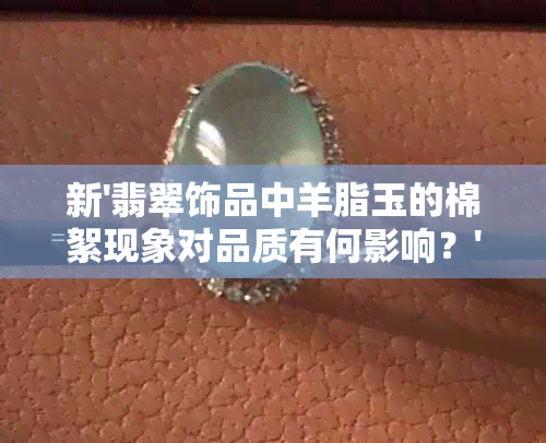 新'翡翠饰品中羊脂玉的棉絮现象对品质有何影响？'