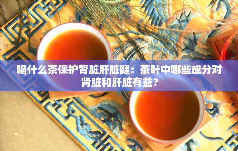 喝什么茶保护肾脏肝脏健：茶叶中哪些成分对肾脏和肝脏有益？