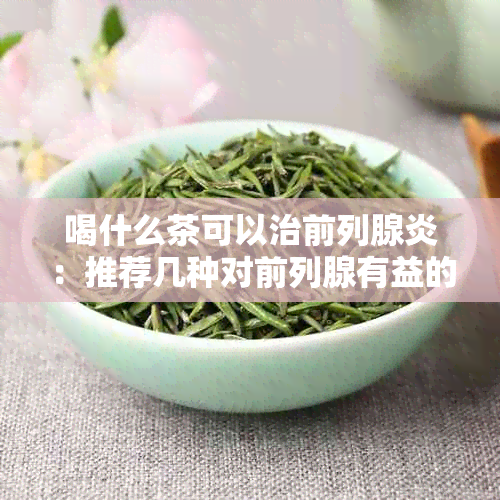 喝什么茶可以治前列腺炎：推荐几种对前列腺有益的茶，帮助缓解症状。