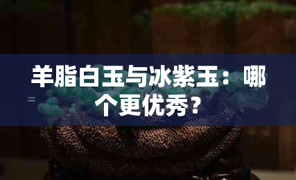 羊脂白玉与冰紫玉：哪个更优秀？