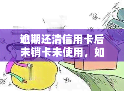 逾期还清信用卡后未销卡未使用，如何妥善处理？以及后续影响与解决办法