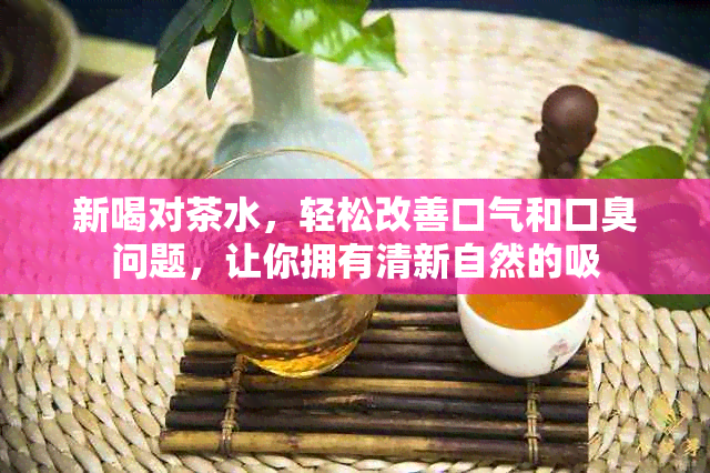 新喝对茶水，轻松改善口气和口臭问题，让你拥有清新自然的吸