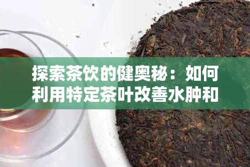 探索茶饮的健奥秘：如何利用特定茶叶改善水肿和消炎效果