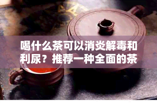 喝什么茶可以消炎解和利尿？推荐一种全面的茶类选择以满足您的需求