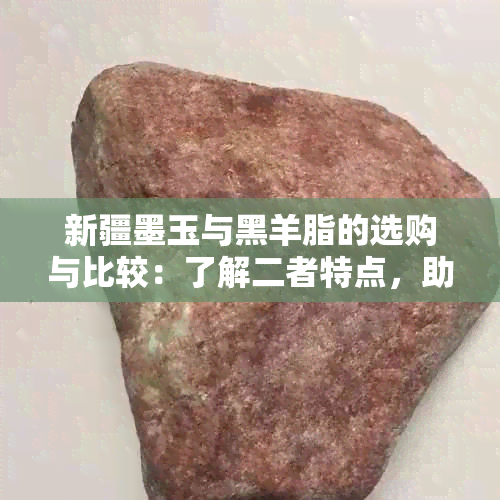 新疆墨玉与黑羊脂的选购与比较：了解二者特点，助你做出更明智选择