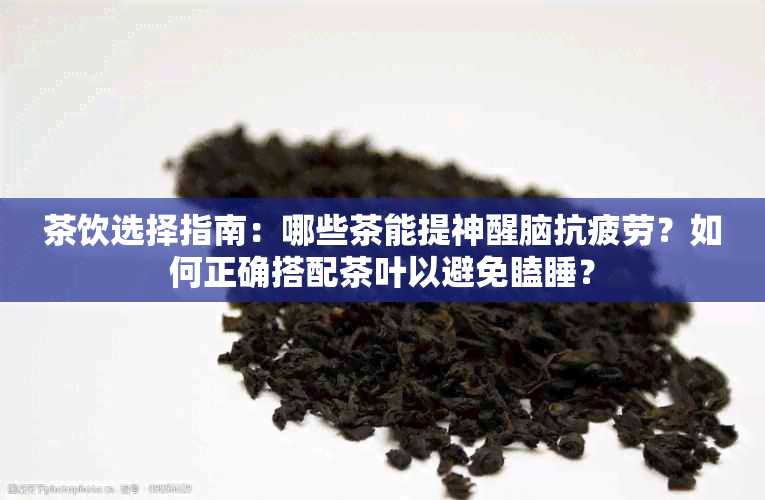 茶饮选择指南：哪些茶能提神醒脑抗疲劳？如何正确搭配茶叶以避免瞌睡？