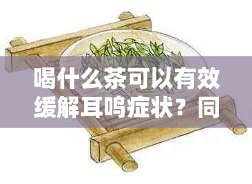 喝什么茶可以有效缓解耳鸣症状？同时推荐一些适合的茶品种和饮用方法