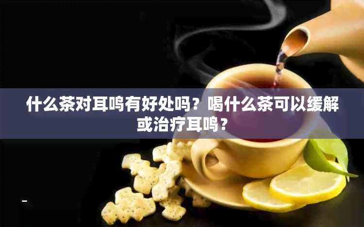 什么茶对耳鸣有好处吗？喝什么茶可以缓解或治疗耳鸣？