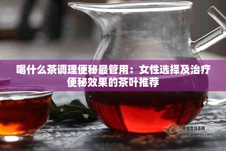 喝什么茶调理便秘最管用：女性选择及治疗便秘效果的茶叶推荐