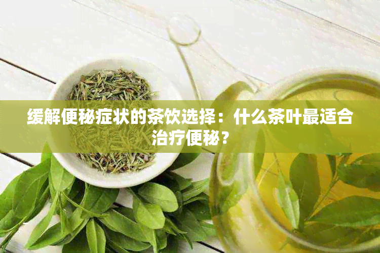 缓解便秘症状的茶饮选择：什么茶叶最适合治疗便秘？