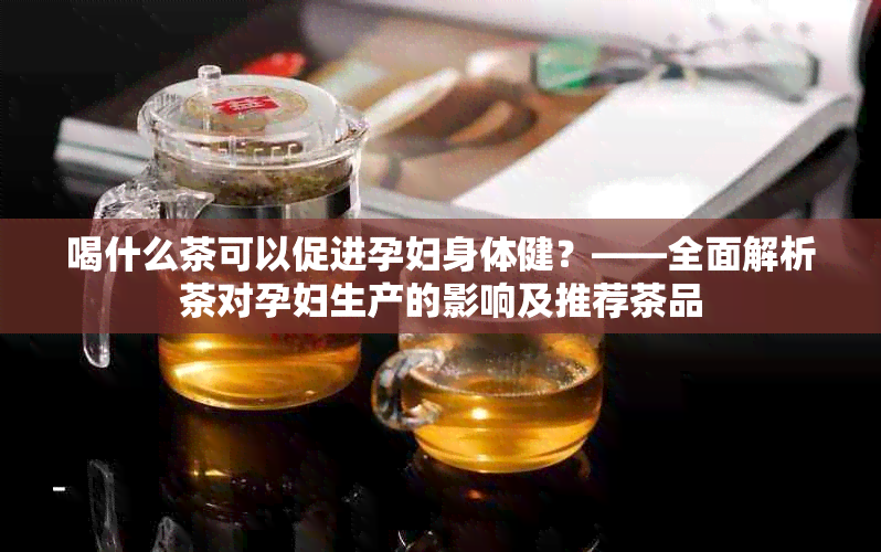 喝什么茶可以促进孕妇身体健？——全面解析茶对孕妇生产的影响及推荐茶品