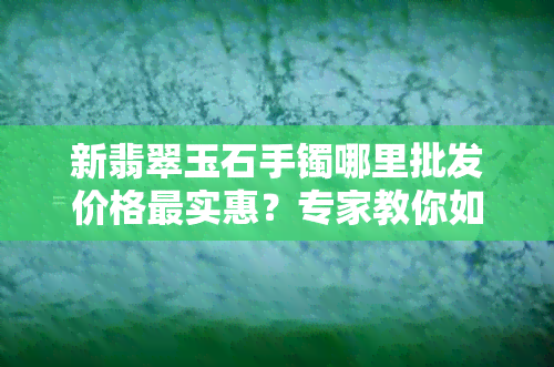 新翡翠玉石手镯哪里批发价格最实惠？专家教你如何选择厂家进货