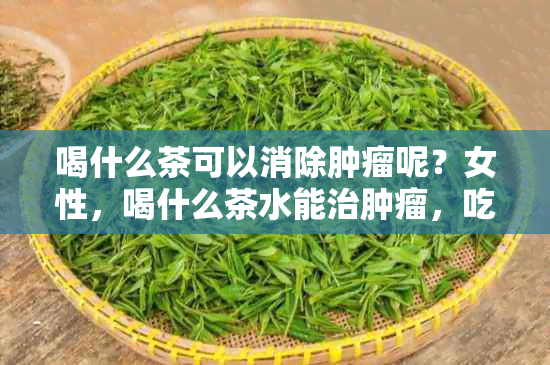 喝什么茶可以消除肿瘤呢？女性，喝什么茶水能治肿瘤，吃什么茶消肿瘤？