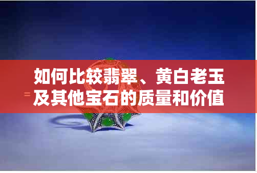 如何比较翡翠、黄白老玉及其他宝石的质量和价值？