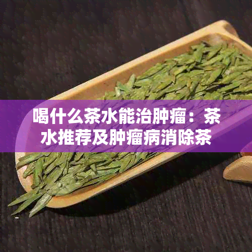 喝什么茶水能治肿瘤：茶水推荐及肿瘤病消除茶