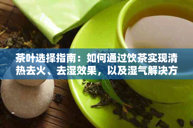 茶叶选择指南：如何通过饮茶实现清热去火、去湿效果，以及湿气解决方案