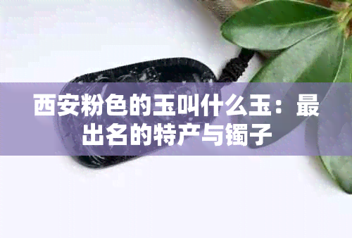 西安粉色的玉叫什么玉：最出名的特产与镯子