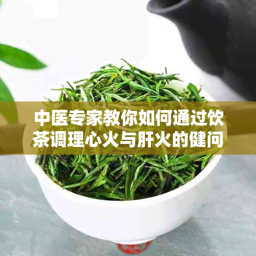 中医专家教你如何通过饮茶调理心火与肝火的健问题