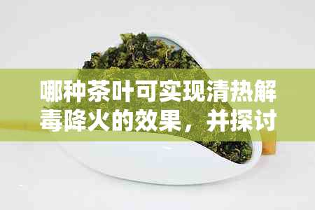 哪种茶叶可实现清热解降火的效果，并探讨其功效与适用人群