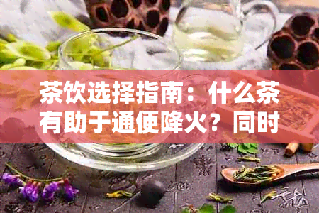 茶饮选择指南：什么茶有助于通便降火？同时考虑个人体质和饮用惯