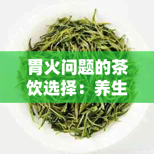 胃火问题的茶饮选择：养生与去火的完美结合