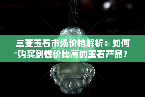 三亚玉石市场价格解析：如何购买到性价比高的玉石产品？